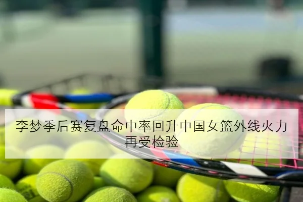 李梦季后赛复盘命中率回升中国女篮外线火力再受检验