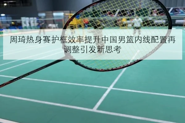 周琦热身赛护框效率提升中国男篮内线配置再调整引发新思考
